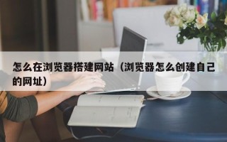 珠海怎么在浏览器搭建网站（浏览器怎么创建自己的网址）