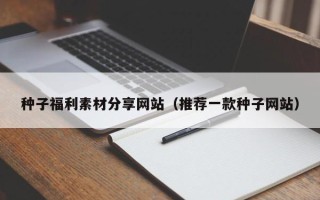 珠海种子福利素材分享网站（推荐一款种子网站）
